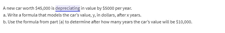 A new car worth $45,000 is depreciating in value by $5000 per year.
a. Write a formula that models the car's value, y, in dollars, after x years.
b. Use the formula from part (a) to determine after how many years the car's value will be $10,000.