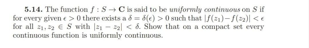 5.14. The function f: S C is said to be uniformly continuous on S if
for every given e >0 there exists a 8 = 8(e) > 0 such that |f(21)-f(2)| < e
for all 21, 22 ES with |21 – 22| < 8. Show that on a compact set every
continuous function is uniformly continuous.
