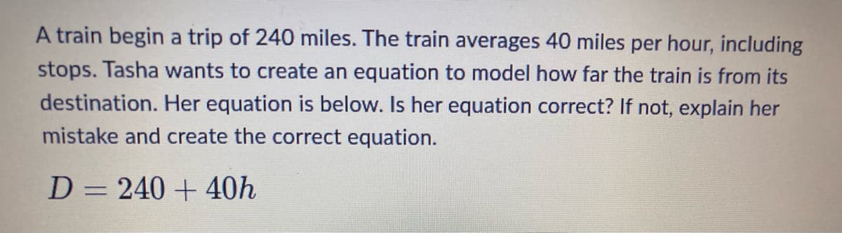 A train begin a trip of 240 miles. The train averages 40 miles per hour, including
stops. Tasha wants to create an equation to model how far the train is from its
destination. Her equation is below. Is her equation correct? If not, explain her
mistake and create the correct equation.
D = 240 + 40h