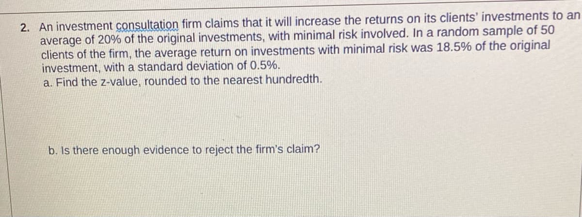 2. An investment consultation firm claims that it will increase the returns on its clients' investments to an
average of 20% of the original investments, with minimal risk involved. In a random sample of 50
clients of the firm, the average return on investments with minimal risk was 18.5% of the original
investment, with a standard deviation of 0.5%.
a. Find the z-value, rounded to the nearest hundredth.
b. Is there enough evidence to reject the firm's claim?