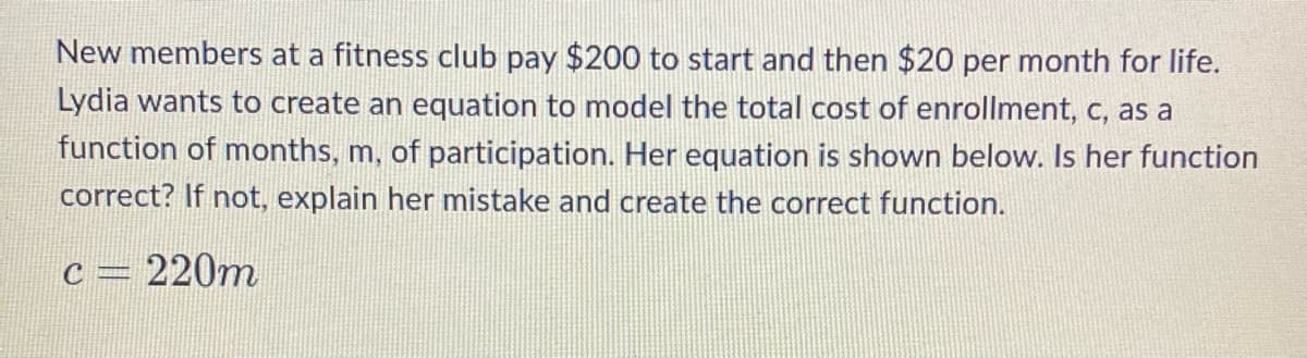 New members at a fitness club pay $200 to start and then $20 per month for life.
Lydia wants to create an equation to model the total cost of enrollment, c, as a
function of months, m, of participation. Her equation is shown below. Is her function
correct? If not, explain her mistake and create the correct function.
c = 220m