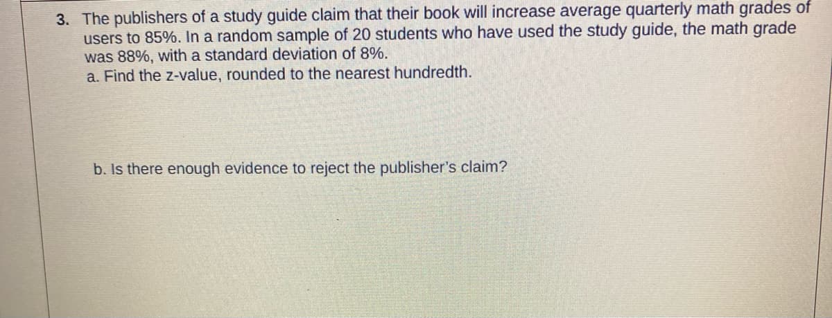 3. The publishers of a study guide claim that their book will increase average quarterly math grades of
users to 85%. In a random sample of 20 students who have used the study guide, the math grade
was 88%, with a standard deviation of 8%.
a. Find the z-value, rounded to the nearest hundredth.
b. Is there enough evidence to reject the publisher's claim?