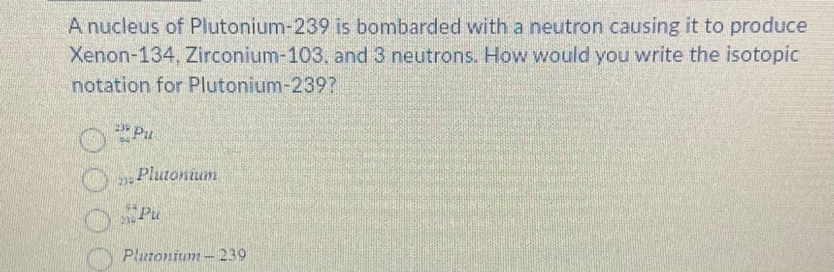 A nucleus of Plutonium-239 is bombarded with a neutron causing it to produce
Xenon-134, Zirconium-103, and 3 neutrons. How would you write the isotopic
notation for Plutonium-2397
Pu
530
Plutonium
NO PU
Plutonium-239