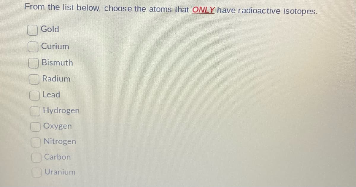 From the list below, choose the atoms that ONLY have radioactive isotopes.
Gold
Curium
Bismuth
Radium
Lead
Hydrogen
Oxygen
Nitrogen
Carbon
Uranium