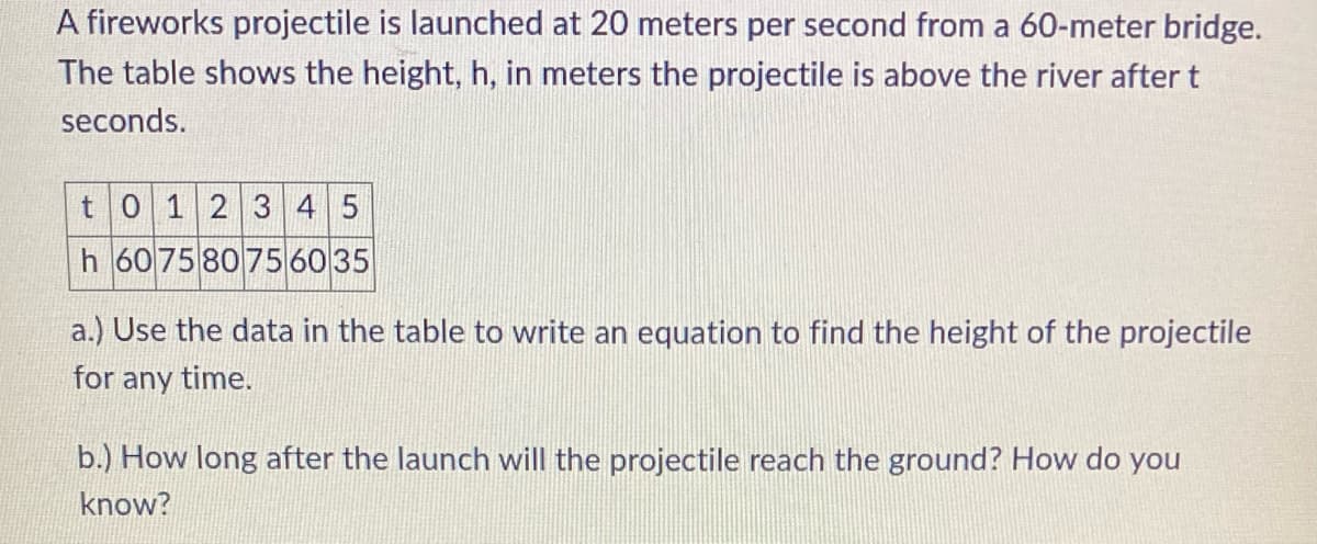 A fireworks projectile is launched at 20 meters per second from a 60-meter bridge.
The table shows the height, h, in meters the projectile is above the river after t
seconds.
t 0 1 2 3 4 5
h 607580756035
a.) Use the data in the table to write an equation to find the height of the projectile
for any time.
b.) How long after the launch will the projectile reach the ground? How do you
know?