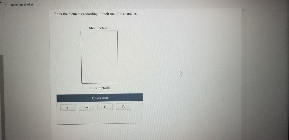 < Question 10 of 18 >
Rank the elements according to their metallic character.
Most metallic
Least metallic
Answer Bank
Si
Ge
Pb
