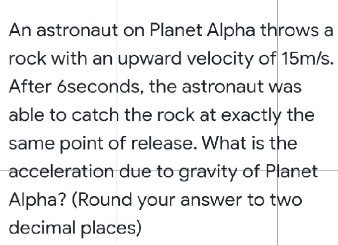 An astronaut on Planet Alpha throws a
rock with an upward velocity of 15m/s.
After 6seconds, the astronaut was
able to catch the rock at exactly the
same point of release. What is the
acceleration due to gravity of Planet
Alpha? (Round your answer to two
decimal places)
