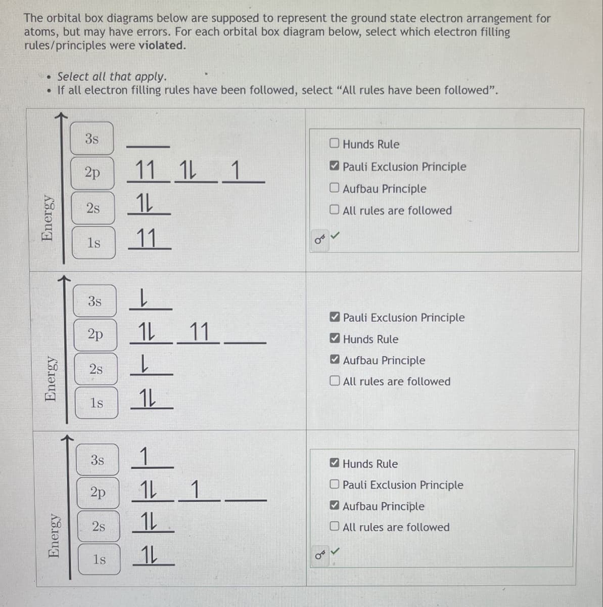 Energy
Energy
Energy
The orbital box diagrams below are supposed to represent the ground state electron arrangement for
atoms, but may have errors. For each orbital box diagram below, select which electron filling
rules/principles were violated.
• Select all that apply.
• If all electron filling rules have been followed, select "All rules have been followed".
3s
2p
25
ls
FFF
11 1 1
1
00
Hunds Rule
Pauli Exclusion Principle
Aufbau Principle
All rules are followed
36
3s
2p
2s
25
ls
FFFFFFFF
11
Pauli Exclusion Principle
Hunds Rule
Aufbau Principle
All rules are followed
3s
2p
2s
ls
S
1
Hunds Rule
Pauli Exclusion Principle
Aufbau Principle
All rules are followed