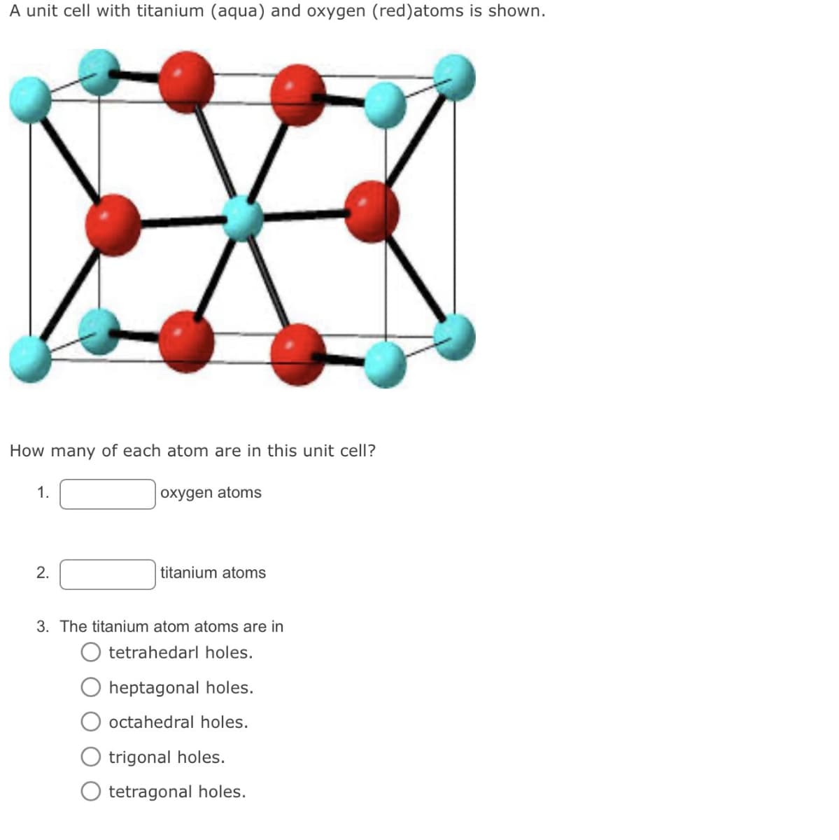 A unit cell with titanium (aqua) and oxygen (red) atoms is shown.
How many of each atom are in this unit cell?
1.
oxygen atoms
2.
titanium atoms
3. The titanium atom atoms are in
tetrahedarl holes.
heptagonal holes.
octahedral holes.
trigonal holes.
tetragonal holes.