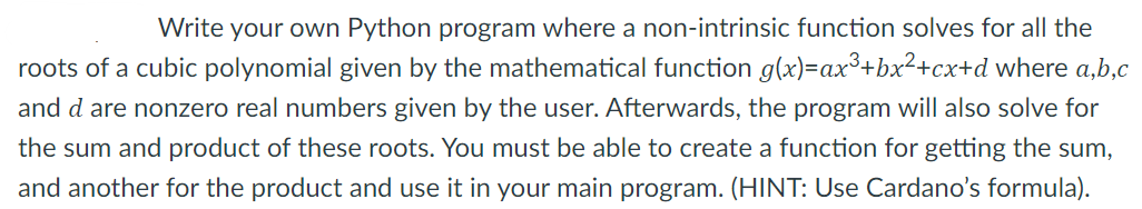 Write your own Python program where a non-intrinsic function solves for all the
roots of a cubic polynomial given by the mathematical function g(x)=ax³+bx²+cx+d where a,b,c
and d are nonzero real numbers given by the user. Afterwards, the program will also solve for
the sum and product of these roots. You must be able to create a function for getting the sum,
and another for the product and use it in your main program. (HINT: Use Cardano's formula).
