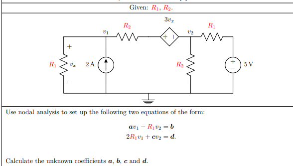 Given: R1, R2.
R2
R1
+
R1
2 A
R2
5V
Use nodal analysis to set up the following two equations of the form:
avi – R1v2 = b
2R1V1 + cv2 = d.
Calculate the unknown coefficients a, b, c and d.
