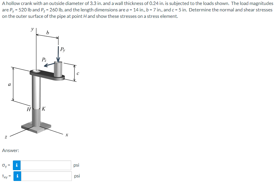 A hollow crank with an outside diameter of 3.3 in. and a wall thickness of 0.24 in. is subjected to the loads shown. The load magnitudes
are P, = 520 lb and Pz = 260 lb, and the length dimensions are a = 14 in., b = 7 in., and c = 5 in. Determine the normal and shear stresses
on the outer surface of the pipe at point H and show these stresses on a stress element.
y
b
Ру
Pz
a
H K
Answer:
Oy
i
psi
Txy
i
psi
