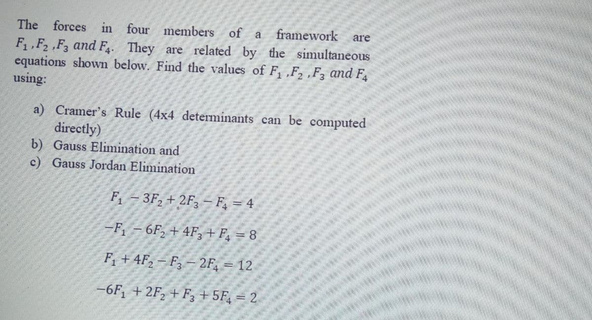 The
forces in four members of
a framework are
F,F2 ,F3 and F4. They are related by the simultaneous
equations shown below. Find the values of F, ,F, ,F, and F
using:
a) Cramer's Rule (4x4 determinants can be computed
directly)
b) Gauss Elimination and
c) Gauss Jordan Elimination
F -3F, + 2F3 - F = 4
-F-6F, + 4F, + F, = 8
F +4F,- F,- 2F, = 12
-6F, + 2F, + F, + 5F, = 2
