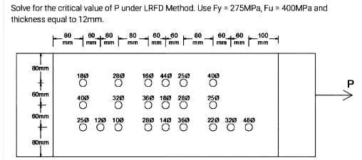 Solve for the critical value of P under LRFD Method. Use Fy = 275MPA, Fu = 400MPA and
thickness equal to 12mm.
80
60
60
80
60
60
80
60
60
100
mm
mm
mm
mm
mm
mm
mm
mm
mm
mm
80mm
180
280
160 440 25ø
400
G0mm
400
320
360 180 28Ø
250
60mm
250 120 100
280 140 360
220 320 480
80mm
P.
