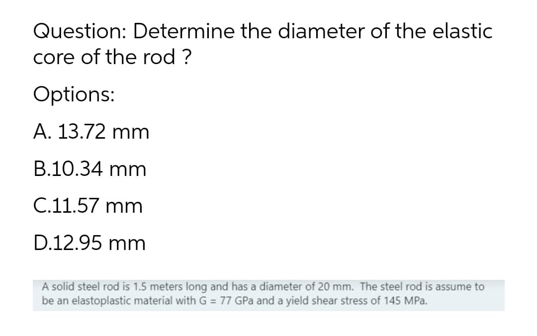 Question: Determine the diameter of the elastic
core of the rod ?
Options:
A. 13.72 mm
B.10.34 mm
C.11.57 mm
D.12.95 mm
A solid steel rod is 1.5 meters long and has a diameter of 20 mm. The steel rod is assume to
be an elastoplastic material with G = 77 GPa and a yield shear stress of 145 MPa.
