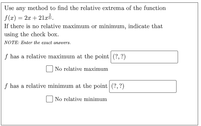 Use any method to find the relative extrema of the function
f (x) = 2x + 21xi.
If there is no relative maximum or minimum, indicate that
using the check box.
NOTE: Enter the exact answers.
f has a relative maximum at the point (?, ?)
No relative maximum
f has a relative minimum at the point (?,?)
No relative minimum
