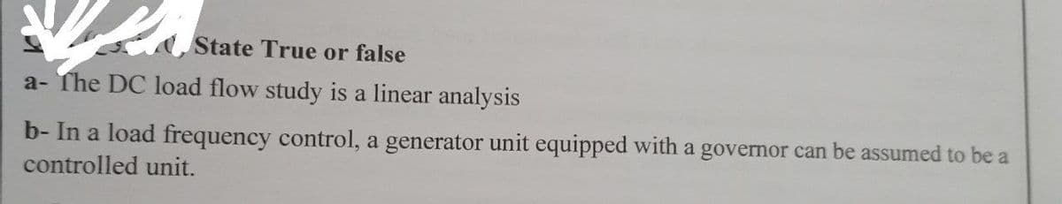 State True or false
a- The DC load flow study is a linear analysis
b- In a load frequency control, a generator unit equipped with a governor can be assumed to be a
controlled unit.
