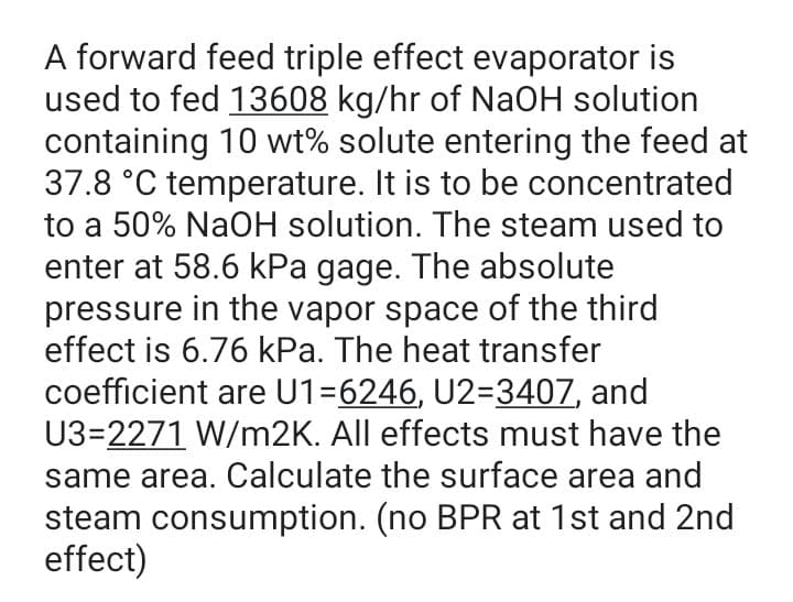 A forward feed triple effect evaporator is
used to fed 13608 kg/hr of NaOH solution
containing 10 wt% solute entering the feed at
37.8 °C temperature. It is to be concentrated
to a 50% NaOH solution. The steam used to
enter at 58.6 kPa gage. The absolute
pressure in the vapor space of the third
effect is 6.76 kPa. The heat transfer
coefficient are U1=6246, U2=3407, and
U3=2271 W/m2K. All effects must have the
same area. Calculate the surface area and
steam consumption. (no BPR at 1st and 2nd
effect)
