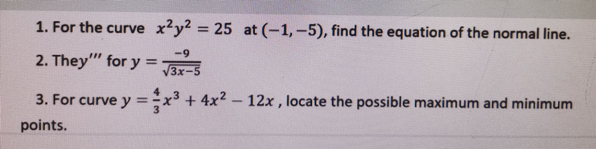 1. For the curve xy = 25 at (-1,-5), find the equation of the normal line.
2. They" for y =
6-
3x-5
3. For curve y =x²+4x² -
12x , locate the possible maximum and minimum
%3D
points.
