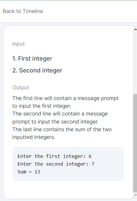 Back to Timeline
Input
1. First integer
2. Second integer
Output
The first line will contain a message prompt
to input the first integer.
The second line will contain a message
prompt to input the second integer.
The last line contains the sum of the two
inputted integers.
Enter the first integer: 6
Enter the second integer: 7
Sum = 13
