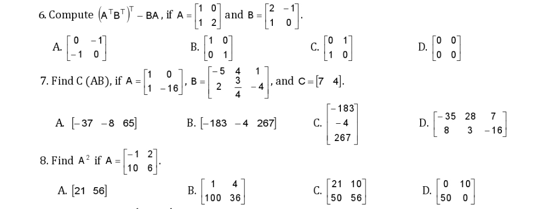 6. Compute (ATB")' – BA, if A =
1 2
and B =
А.
1
1
В.
С.
1 0
D.
0 0
1
[1
7. Find C (AB), if A =|
В -
2
1 - 16'
1.
and c=[7 4].
- 4
[- 183]
[- 35 28
D.
8
7
А [-37 -8 65
В. [-183 -4 267
С.
- 4
- 16
267
1 2
8. Find A? if A =
10 6
[21
С.
50
0 10
1
В.
100 36
4
10
A. [21 56]
D.
50 0
56
