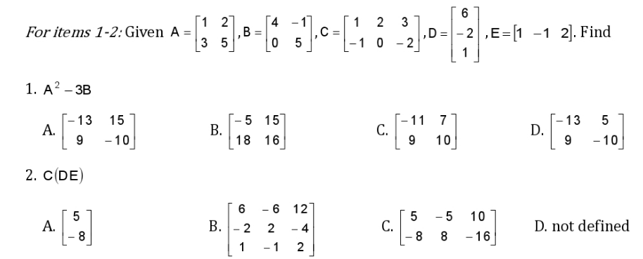 6
[1 2
[4 -1
1 2
B =
3 5
,D=- 2 ,E=[1 -1 2). Find
For items 1-2: Given A =
-10 - 2
1. А? - ЗВ
- 13
А.
9
- 5 15
18 16
--13
D.
15
-11
С.
9
7
- 10
10
- 10
2. CDE)
- 6 12]
- 5
10
A.
8
B. - 2
- 4
С.
8
D. not defined
2
8
- 16
1
- 1
2
3.
B.
