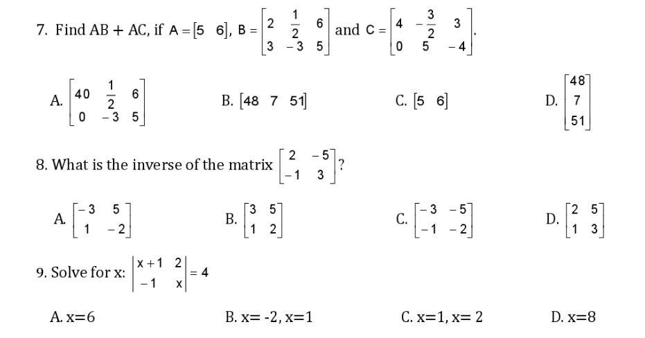 3
3
2
5
4
7. Find AB + AC, if A = [5 6], B =
--
2
and C =
3 - 3 5
- 4
48
1
40
6
B. [48 7 51]
c. [5 6]
D. 7
А.
2
3 5
51
2
8. What is the inverse of the matrix
1
- 57
?
3
3 57
В.
1 2
[2 57
D.
1 3
- 5]
3 5
A.
1
С.
-1
- 2
- 2
9. Solve for x:
x +1 2
= 4
- 1
А. X36
В. X3 -2, х%31
С. х31, х3 2
D. x=8
3.
2.
B.
