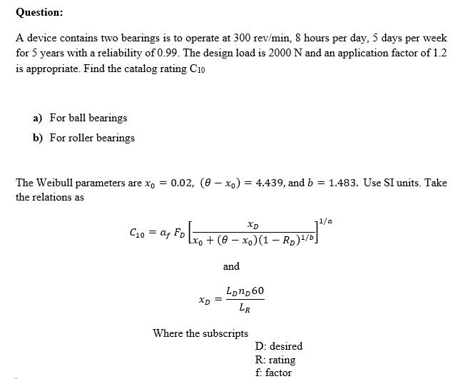 Question:
A device contains two bearings is to operate at 300 rev/min, 8 hours per day, 5 days per week
for 5 years with a reliability of 0.99. The design load is 2000 N and an application factor of 1.2
is appropriate. Find the catalog rating C10
a) For ball bearings
b) For roller bearings
The Weibull parameters are xo = 0.02, (0 – xo) = 4.439, and b = 1.483. Use SI units. Take
the relations as
1/a
Xp
C10 = af Fp
+ (ө — хо)(1 — Rp)4/Ь]
and
Lonp60
Xp =
LR
Where the subscripts
D: desired
R: rating
f: factor
