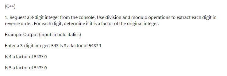 (C++)
1. Request a 3-digit integer from the console. Use division and modulo operations to extract each digit in
reverse order. For each digit, determine if it is a factor of the original integer.
Example Output (input in bold italics)
Enter a 3-digit integer: 543 Is 3 a factor of 543? 1
Is 4 a factor of 543? 0
Is 5 a factor of 543? 0
