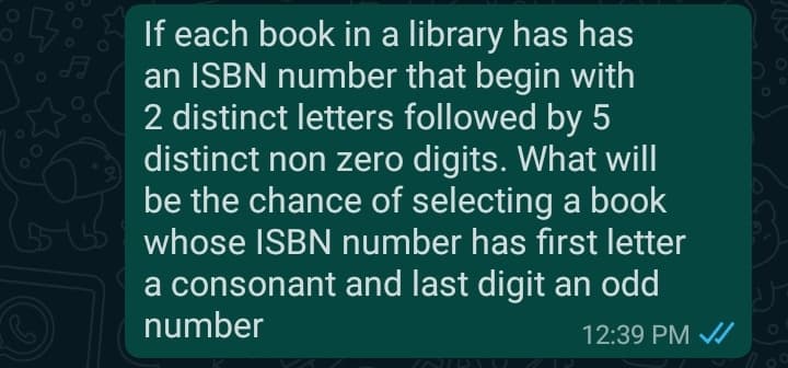 138 If each book in a library has has
an ISBN number that begin with
2 distinct letters followed by 5
distinct non zero digits. What will
be the chance of selecting a book
whose ISBN number has first letter
a consonant and last digit an odd
number
12:39 PM
