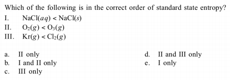 Which of the following is in the correct order of standard state entropy?
I.
NaCI(aq) < NaCI(s)
II.
O2(g) < O3(g)
Ш. Kr(g) < Cl-(g)
a.
b.
III only
II only
I and II only
d. II and III only
e. I only
c.
