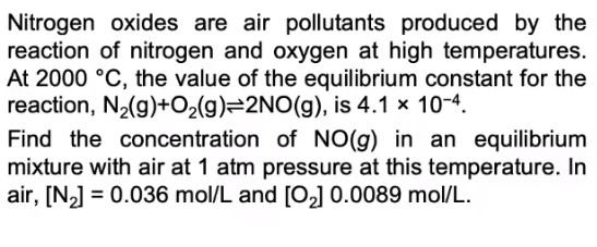 Nitrogen oxides are air pollutants produced by the
reaction of nitrogen and oxygen at high temperatures.
At 2000 °C, the value of the equilibrium constant for the
reaction, N2(g)+O2(g)=2NO(g), is 4.1 x 10-4.
Find the concentration of NO(g) in an equilibrium
mixture with air at 1 atm pressure at this temperature. In
air, [N,] = 0.036 mol/L and [O,] 0.0089 mol/L.
