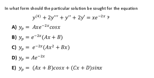 In what form should the particular so lu tion be sought for the equation
y(4) + 2y" + y" + 2y' = xe-2x ?
A) yp = Axe-2x cosx
B) yp = e-2* (Ax + B)
C) y, = e-2*(Ax² + Bx)
D) y, = Ae-2x
E) yp = (Ax + B)cosx+ (Cx + D)sinx
