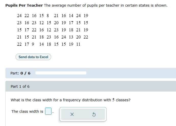 Pupils Per Teacher The average number of pupils per teacher in certain states is shown.
24 22 16 15 8 21 16 14 24 19
23 16 23 12 15 20 19 17 15 15
15 17 22 16 12 23 19 18 21 19
21 15 21 18 23 16 24 13 20 22
22 17 9 14 18 15 15 19 11
Send data to Excel
Part: 0 / 6
Part 1 of 6
What is the class width for a frequency distribution with 5 classes?
The class width is
X
Ś