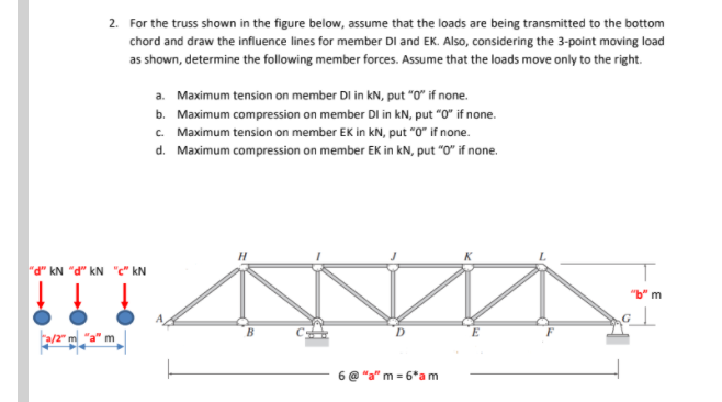 2. For the truss shown in the figure below, assume that the loads are being transmitted to the bottom
chord and draw the influence lines for member DI and EK. Also, considering the 3-point moving load
as shown, determine the following member forces. Assume that the loads move only to the right.
a. Maximum tension on member DI in kN, put "O" if none.
b. Maximum compression on member DI in kN, put "0" if none.
C. Maximum tension on member EK in kN, put "0" if none.
d. Maximum compression on member EK in kN, put "O" if none.
"d" kN "d" kN "c" kN
"b" m
a/2" m "a" m
"a" m = 6*a m
