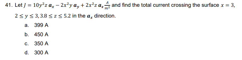 41. Let J = 10y²z ax – 2x²y ay + 2x²z a₂ and find the total current crossing the surface x = 3,
-
2 ≤ y ≤ 3,3.8 ≤ z ≤ 5.2 in the a, direction.
a.
399 A
b.
450 A
C.
350 A
d.
300 A