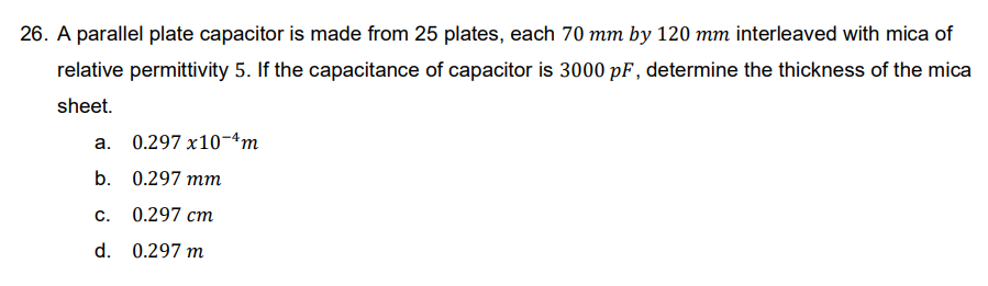 26. A parallel plate capacitor is made from 25 plates, each 70 mm by 120 mm interleaved with mica of
relative permittivity 5. If the capacitance of capacitor is 3000 pF, determine the thickness of the mica
sheet.
a. 0.297 x10-4m
b.
0.297 mm
C. 0.297 cm
d. 0.297 m