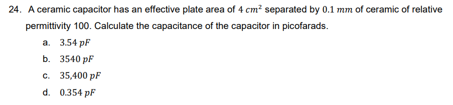 24. A ceramic capacitor has an effective plate area of 4 cm² separated by 0.1 mm of ceramic of relative
permittivity 100. Calculate the capacitance of the capacitor in picofarads.
a. 3.54 pF
b. 3540 pF
C. 35,400 pF
d. 0.354 pF