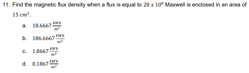 11. Find the magnetic flux density when a flux is equal to 28 x 10³ Maxwell is enclosed in an area of
15 cm².
a.
18.6667
kWb
m²
b. 186.66675
kWb
C.
1.8667:
m²
d. 0.1867:
kWb
m²
kWb
m²