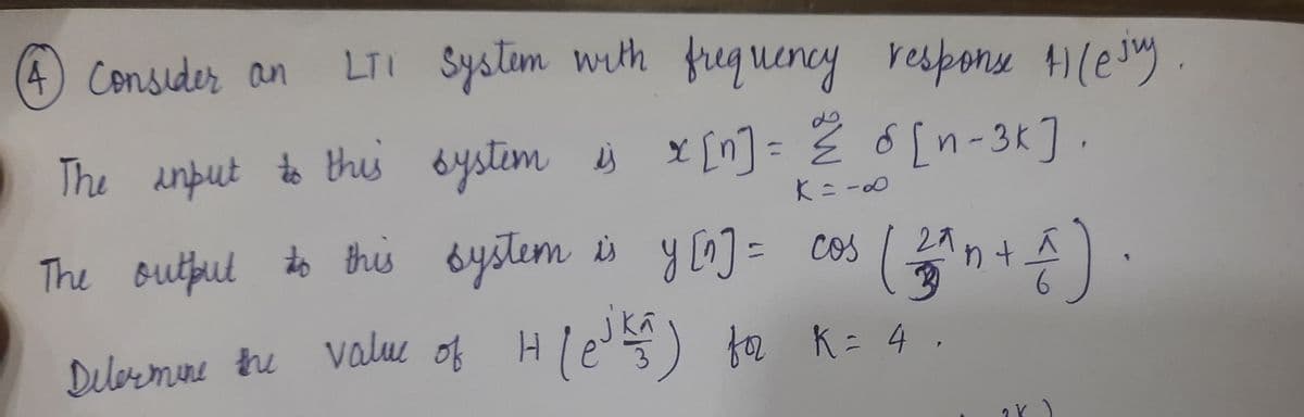 (4) Consider an
LTI Systim with frequency responu )(ejy.
The anput to thi bystim s x [n] = Ž o[n-3K].
y[^] = cos
27
The Butful to this bystem is
Dilbrmine tre le) fa K= 4 .
valu of H
