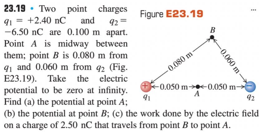 23.19 • Two point charges
Figure E23.19
...
91
+2.40 nC
and
92 =
-6.50 nC are 0.100 m apart.
Point A is midway between
them; point B is 0.080 m from
91 and 0.060 m from q2 (Fig.
E23.19). Take the electric
potential to be zero at infinity.
Find (a) the potential at point A;
(b) the potential at point B; (c) the work done by the electric field
on a charge of 2.50 nC that travels from point B to point A.
0.080 m
+)
0.050 m→«0.050 m→
A
91
92
B.
0.060 m
