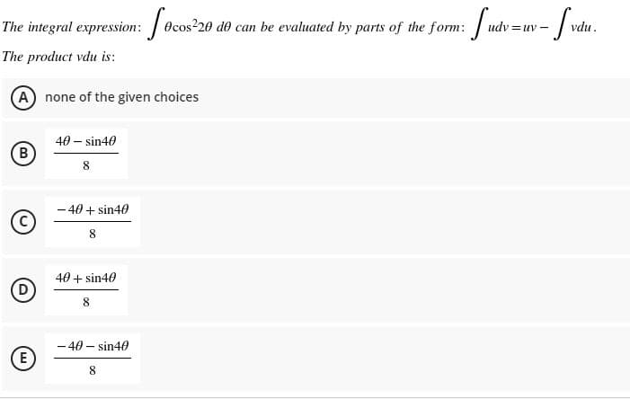 The integral expression: 0c
Ocos20 d0 can be evaluated by parts of the form:
udv =uv -
vdu.
The product vdu is:
A none of the given choices
40 – sin40
8
- 40 + sin40
40 + sin40
8.
- 40 – sin40
E
8.
B.
