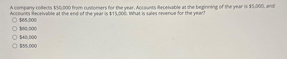 A company collects $50,000 from customers for the year. Accounts Receivable at the beginning of the year is $5,000, and
Accounts Receivable at the end of the year is $15,000. What is sales revenue for the year?
O $65,000
$60,000
$40,000
$55,000