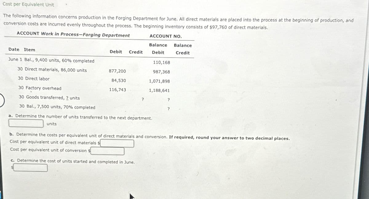 Cost per Equivalent Unit
The following information concerns production in the Forging Department for June. All direct materials are placed into the process at the beginning of production, and
conversion costs are incurred evenly throughout the process. The beginning inventory consists of $97,760 of direct materials.
ACCOUNT Work in Process-Forging Department
ACCOUNT NO.
Balance
Debit Credit Debit
Date Item
June 1 Bal., 9,400 units, 60% completed
30 Direct materials, 86,000 units
30 Direct labor
30 Factory overhead
30 Goods transferred, ? units
30 Bal., 7,500 units, 70% completed
877,200
84,530
116,743
?
110,168
987,368
1,071,898
1,188,641
a. Determine the number of units transferred to the next department.
units
?
?
Balance
Credit
b. Determine the costs per equivalent unit of direct materials and conversion. If required, round your answer to two decimal places.
Cost per equivalent unit of direct materials $
Cost per equivalent unit of conversion
c. Determine the cost of units started and completed in June.