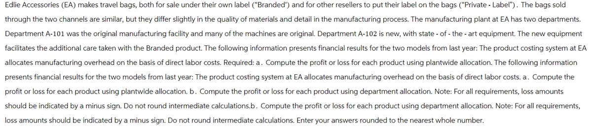 Edlie Accessories (EA) makes travel bags, both for sale under their own label ("Branded') and for other resellers to put their label on the bags ("Private - Label"). The bags sold
through the two channels are similar, but they differ slightly in the quality of materials and detail in the manufacturing process. The manufacturing plant at EA has two departments.
Department A-101 was the original manufacturing facility and many of the machines are original. Department A-102 is new, with state-of-the-art equipment. The new equipment
facilitates the additional care taken with the Branded product. The following information presents financial results for the two models from last year: The product costing system at EA
allocates manufacturing overhead on the basis of direct labor costs. Required: a. Compute the profit or loss for each product using plantwide allocation. The following information
presents financial results for the two models from last year: The product costing system at EA allocates manufacturing overhead on the basis of direct labor costs. a. Compute the
profit or loss for each product using plantwide allocation. b. Compute the profit or loss for each product using department allocation. Note: For all requirements, loss amounts
should be indicated by a minus sign. Do not round intermediate calculations.b. Compute the profit or loss for each product using department allocation. Note: For all requirements,
loss amounts should be indicated by a minus sign. Do not round intermediate calculations. Enter your answers rounded to the nearest whole number.