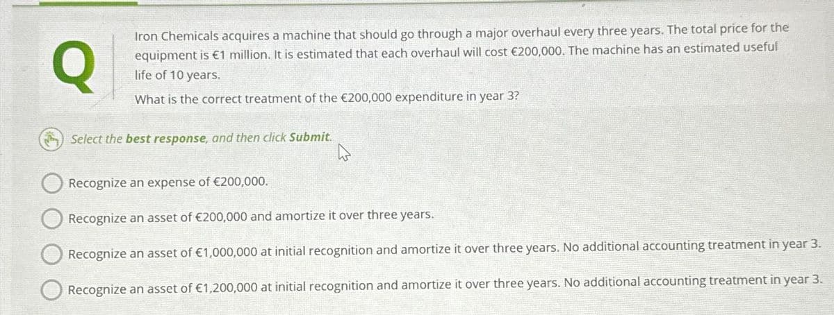 Q
Iron Chemicals acquires a machine that should go through a major overhaul every three years. The total price for the
equipment is €1 million. It is estimated that each overhaul will cost €200,000. The machine has an estimated useful
life of 10 years.
What is the correct treatment of the €200,000 expenditure in year 3?
Select the best response, and then click Submit.
W
Recognize an expense of €200,000.
Recognize an asset of €200,000 and amortize it over three years.
Recognize an asset of €1,000,000 at initial recognition and amortize it over three years. No additional accounting treatment in year 3.
Recognize an asset of €1,200,000 at initial recognition and amortize it over three years. No additional accounting treatment in year 3.