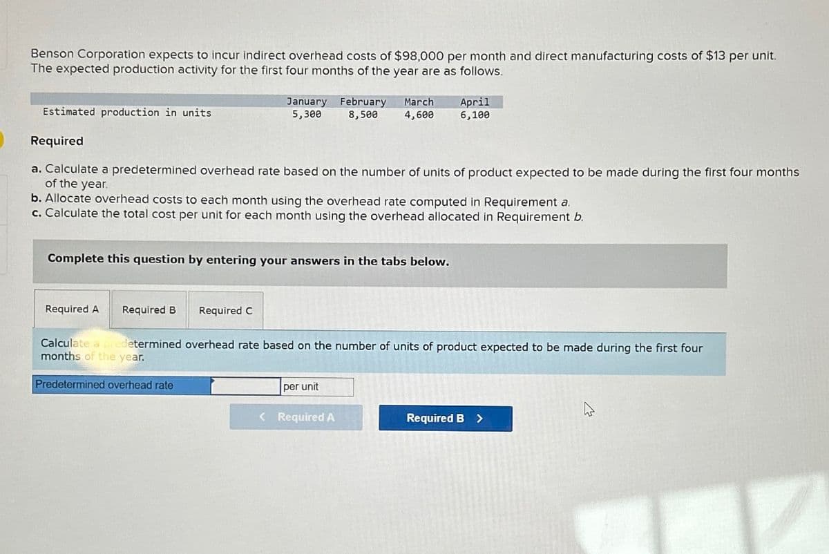 Benson Corporation expects to incur indirect overhead costs of $98,000 per month and direct manufacturing costs of $13 per unit.
The expected production activity for the first four months of the year are as follows.
Estimated production in units
January
5,300
Required
a. Calculate a predetermined overhead rate based on the number of units of product expected to be made during the first four months
of the year.
Required A Required B
b. Allocate overhead costs to each month using the overhead rate computed in Requirement a.
c. Calculate the total cost per unit for each month using the overhead allocated in Requirement b.
Complete this question by entering your answers in the tabs below.
Required C
February March
8,500 4,600
April
6,100
per unit
Calculate a predetermined overhead rate based on the number of units of product expected to be made during the first four
months of the year.
Predetermined overhead rate
< Required A
Required B >