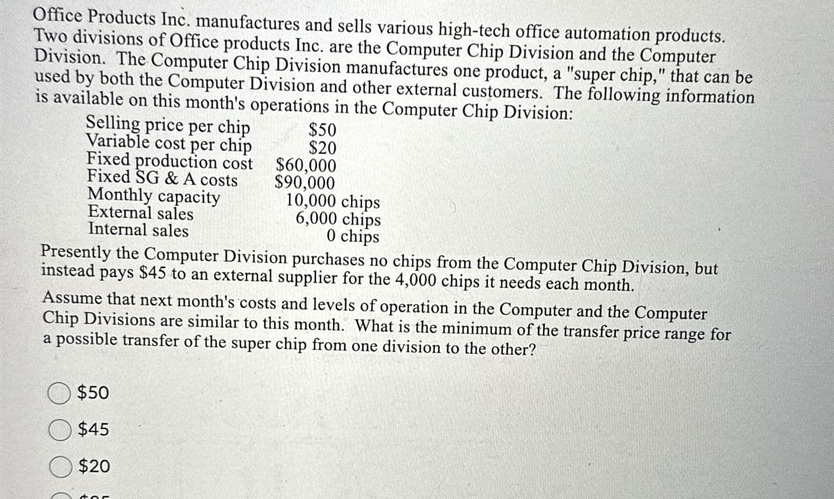 Office Products Inc. manufactures and sells various high-tech office automation products.
Two divisions of Office products Inc. are the Computer Chip Division and the Computer
Division. The Computer Chip Division manufactures one product, a "super chip," that can be
used by both the Computer Division and other external customers. The following information
is available on this month's operations in the Computer Chip Division:
Selling price per chip
Variable cost per chip
Fixed production cost
Fixed SG & A costs
Monthly capacity
External sales
Internal sales
$50
$20
$60,000
$90,000
$50
$45
$20
10,000 chips
6,000 chips
0 chips
Presently the Computer Division purchases no chips from the Computer Chip Division, but
instead pays $45 to an external supplier for the 4,000 chips it needs each month.
Assume that next month's costs and levels of operation in the Computer and the Computer
Chip Divisions are similar to this month. What is the minimum of the transfer price range for
a possible transfer of the super chip from one division to the other?