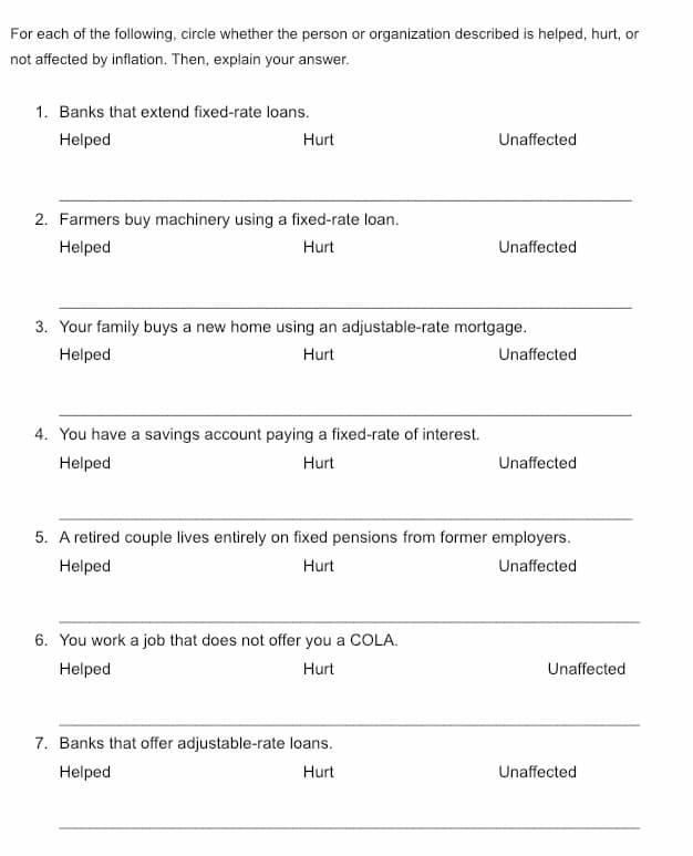 For each of the following, circle whether the person or organization described is helped, hurt, or
not affected by inflation. Then, explain your answer.
1. Banks that extend fixed-rate loans.
Helped
Hurt
Unaffected
2. Farmers buy machinery using a fixed-rate loan.
Helped
Hurt
Unaffected
3. Your family buys a new home using an adjustable-rate mortgage.
Helped
Hurt
Unaffected
4. You have a savings account paying a fixed-rate of interest.
Helped
Hurt
Unaffected
5. A retired couple lives entirely on fixed pensions from former employers.
Helped
Hurt
Unaffected
6. You work a job that does not offer you a COLA.
Helped
Hurt
Unaffected
7. Banks that offer adjustable-rate loans.
Helped
Hurt
Unaffected
