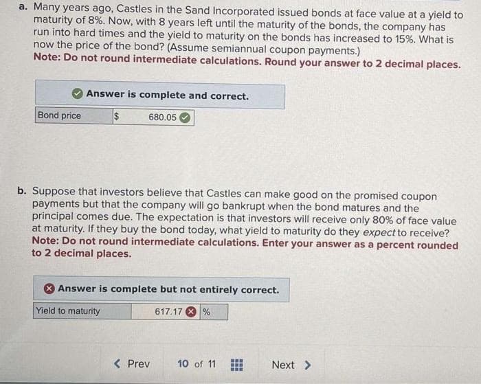 a. Many years ago, Castles in the Sand Incorporated issued bonds at face value at a yield to
maturity of 8%. Now, with 8 years left until the maturity of the bonds, the company has
run into hard times and the yield to maturity on the bonds has increased to 15%. What is
now the price of the bond? (Assume semiannual coupon payments.)
Note: Do not round intermediate calculations. Round your answer to 2 decimal places.
Bond price
Answer is complete and correct.
$
680.05
b. Suppose that investors believe that Castles can make good on the promised coupon
payments but that the company will go bankrupt when the bond matures and the
principal comes due. The expectation is that investors will receive only 80% of face value
at maturity. If they buy the bond today, what yield to maturity do they expect to receive?
Note: Do not round intermediate calculations. Enter your answer as a percent rounded
to 2 decimal places.
Answer is complete but not entirely correct.
Yield to maturity
617.17%
< Prev
10 of 11
Next >